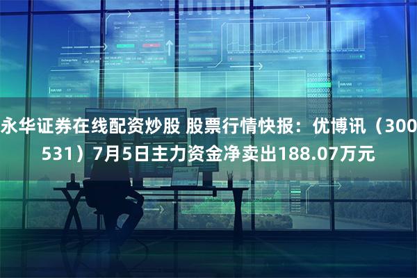 永华证券在线配资炒股 股票行情快报：优博讯（300531）7月5日主力资金净卖出188.07万元