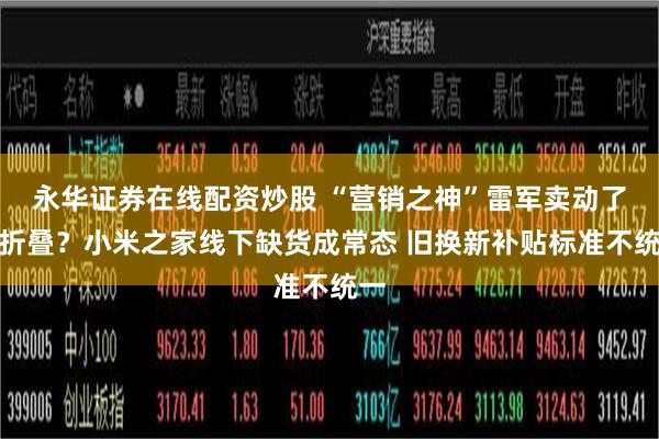 永华证券在线配资炒股 “营销之神”雷军卖动了小折叠？小米之家线下缺货成常态 旧换新补贴标准不统一