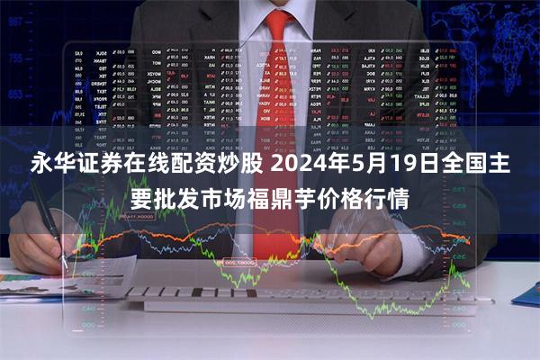 永华证券在线配资炒股 2024年5月19日全国主要批发市场福鼎芋价格行情