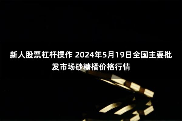 新人股票杠杆操作 2024年5月19日全国主要批发市场砂糖橘价格行情