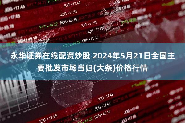 永华证券在线配资炒股 2024年5月21日全国主要批发市场当归(大条)价格行情