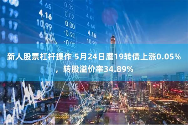 新人股票杠杆操作 5月24日鹰19转债上涨0.05%，转股溢价率34.89%