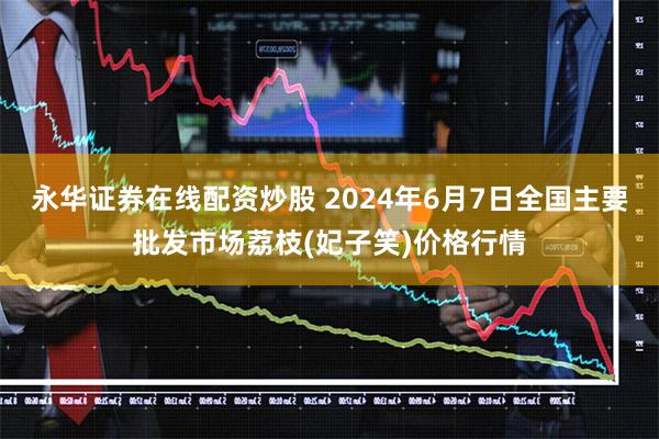 永华证券在线配资炒股 2024年6月7日全国主要批发市场荔枝(妃子笑)价格行情