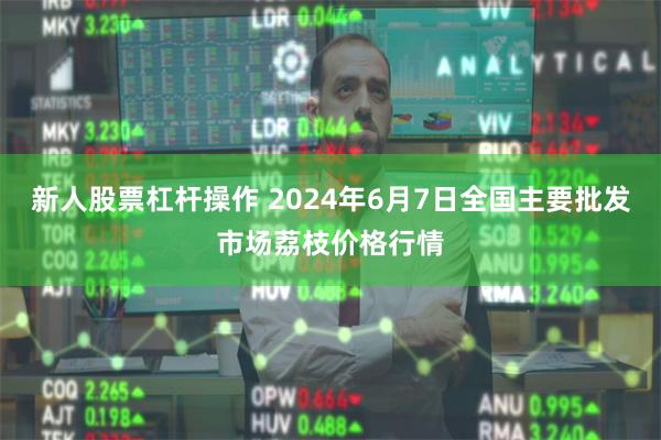 新人股票杠杆操作 2024年6月7日全国主要批发市场荔枝价格行情