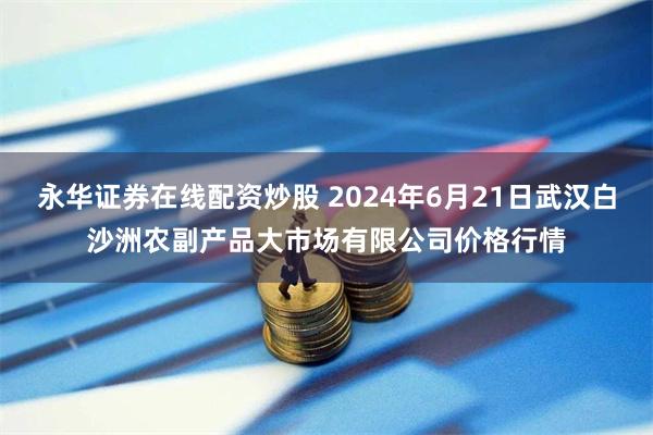 永华证券在线配资炒股 2024年6月21日武汉白沙洲农副产品大市场有限公司价格行情