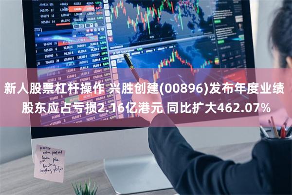 新人股票杠杆操作 兴胜创建(00896)发布年度业绩 股东应占亏损2.16亿港元 同比扩大462.07%