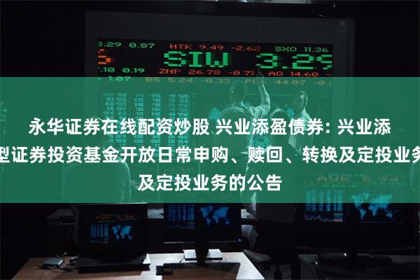 永华证券在线配资炒股 兴业添盈债券: 兴业添盈债券型证券投资基金开放日常申购、赎回、转换及定投业务的公告