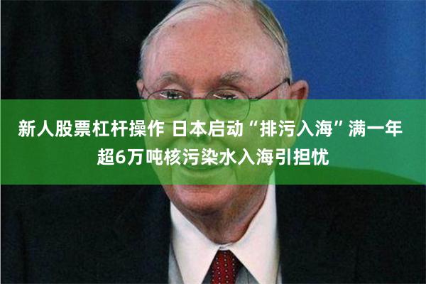 新人股票杠杆操作 日本启动“排污入海”满一年 超6万吨核污染水入海引担忧