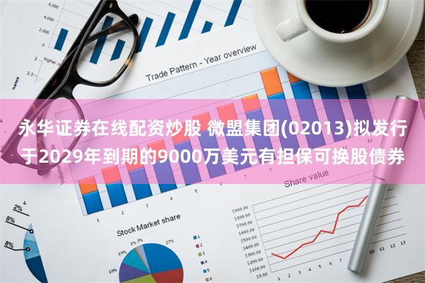 永华证券在线配资炒股 微盟集团(02013)拟发行于2029年到期的9000万美元有担保可换股债券