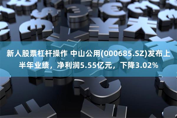 新人股票杠杆操作 中山公用(000685.SZ)发布上半年业绩，净利润5.55亿元，下降3.02%