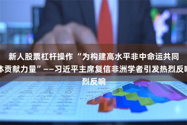 新人股票杠杆操作 “为构建高水平非中命运共同体贡献力量”——习近平主席复信非洲学者引发热烈反响