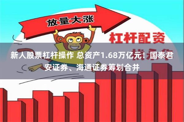 新人股票杠杆操作 总资产1.68万亿元！国泰君安证券、海通证券筹划合并