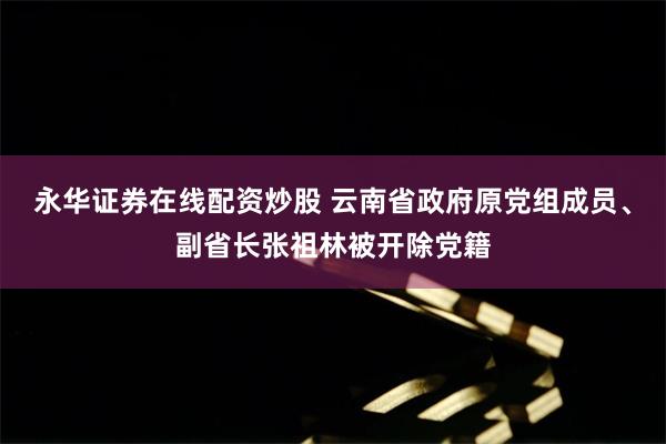 永华证券在线配资炒股 云南省政府原党组成员、副省长张祖林被开除党籍