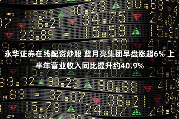 永华证券在线配资炒股 蓝月亮集团早盘涨超6% 上半年营业收入同比提升约40.9%