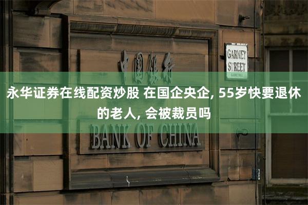 永华证券在线配资炒股 在国企央企, 55岁快要退休的老人, 会被裁员吗