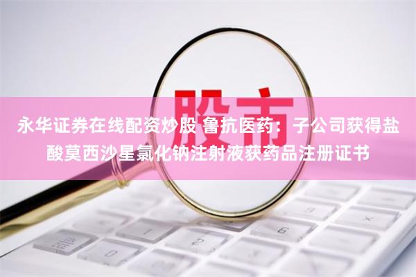 永华证券在线配资炒股 鲁抗医药：子公司获得盐酸莫西沙星氯化钠注射液获药品注册证书
