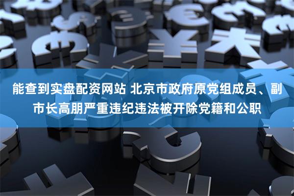 能查到实盘配资网站 北京市政府原党组成员、副市长高朋严重违纪违法被开除党籍和公职