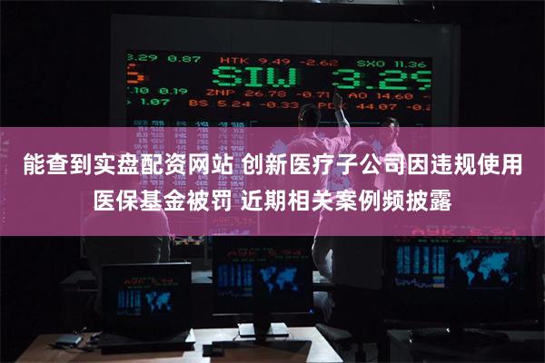 能查到实盘配资网站 创新医疗子公司因违规使用医保基金被罚 近期相关案例频披露