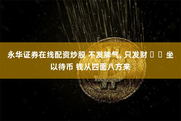 永华证券在线配资炒股 不发脾气, 只发财 ㊖㊖坐以待币 钱从四面八方来