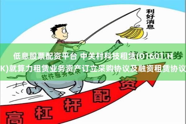 低息股票配资平台 中关村科技租赁(01601.HK)就算力租赁业务资产订立采购协议及融资租赁协议
