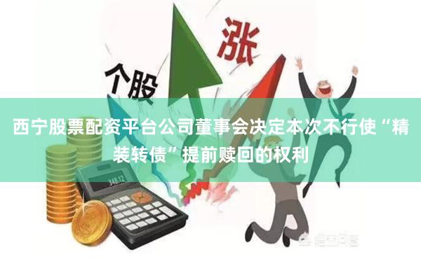 西宁股票配资平台公司董事会决定本次不行使“精装转债”提前赎回的权利