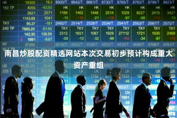 南昌炒股配资精选网站本次交易初步预计构成重大资产重组