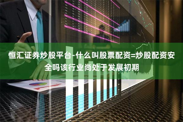 恒汇证券炒股平台-什么叫股票配资=炒股配资安全吗该行业尚处于发展初期