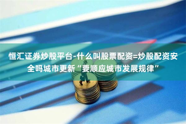恒汇证券炒股平台-什么叫股票配资=炒股配资安全吗城市更新“要顺应城市发展规律”