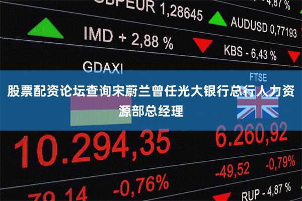 股票配资论坛查询宋蔚兰曾任光大银行总行人力资源部总经理