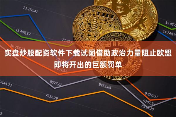 实盘炒股配资软件下载试图借助政治力量阻止欧盟即将开出的巨额罚单