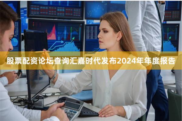 股票配资论坛查询汇嘉时代发布2024年年度报告