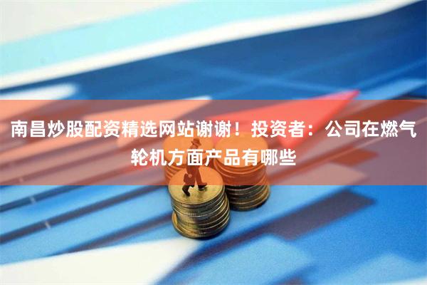 南昌炒股配资精选网站谢谢！投资者：公司在燃气轮机方面产品有哪些