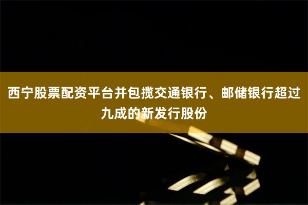 西宁股票配资平台并包揽交通银行、邮储银行超过九成的新发行股份