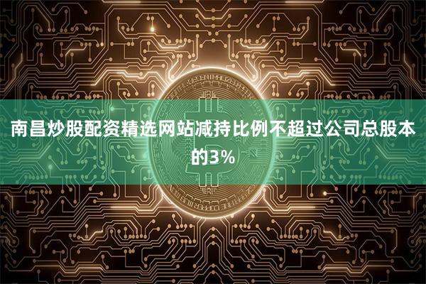 南昌炒股配资精选网站减持比例不超过公司总股本的3%